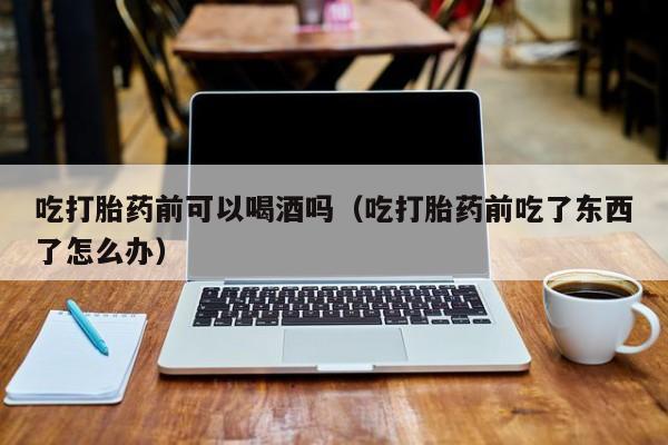 打胎药网上购买网址吃打胎药前可以喝酒吗（吃打胎药前吃了东西了怎么办）